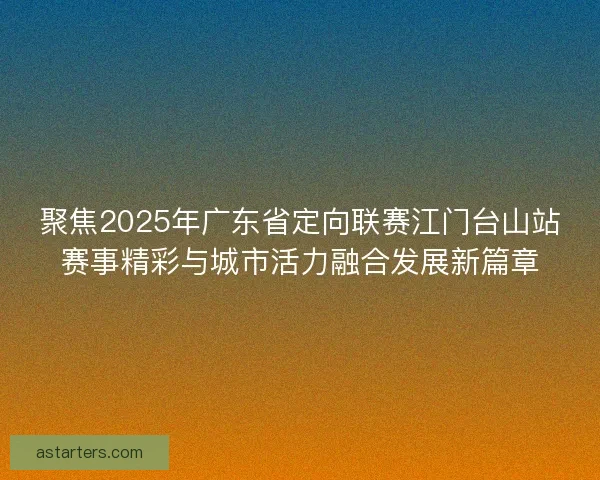 聚焦2025年广东省定向联赛江门台山站赛事精彩与城市活力融合发展新篇章